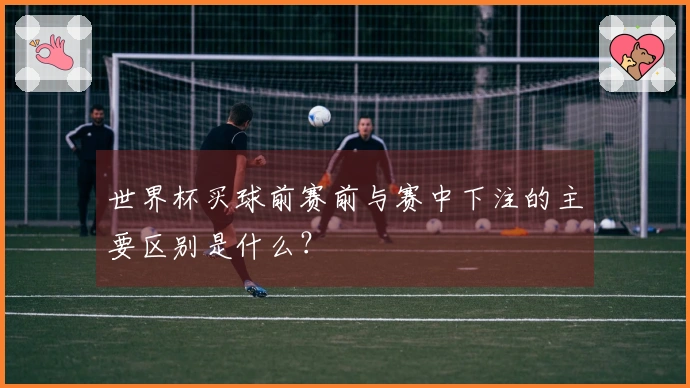 世界杯买球前赛前与赛中下注的主要区别是什么？