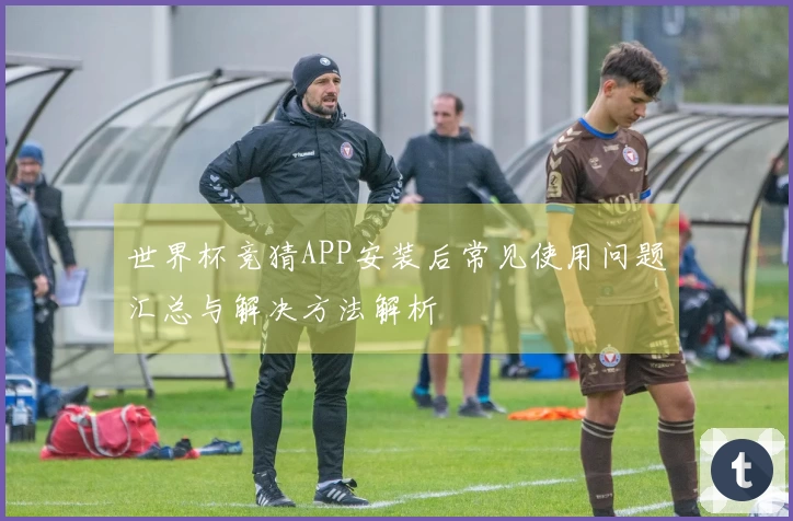 世界杯竞猜APP安装后常见使用问题汇总与解决方法解析